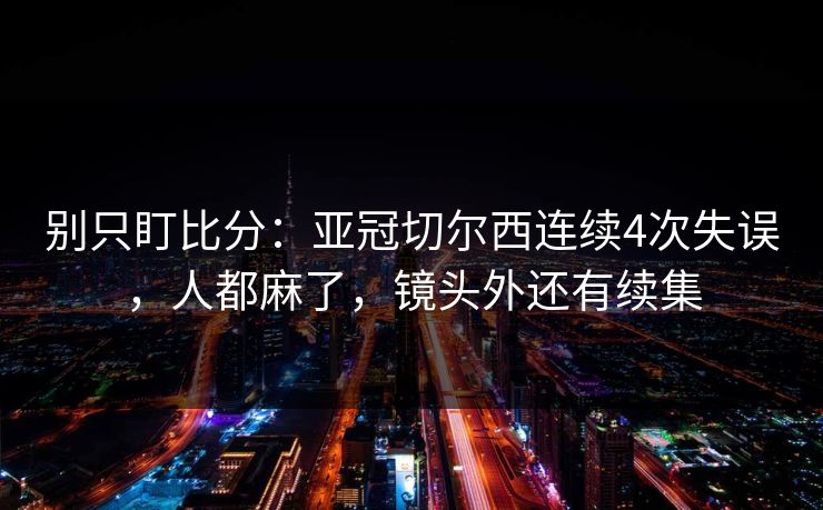 别只盯比分：亚冠切尔西连续4次失误，人都麻了，镜头外还有续集