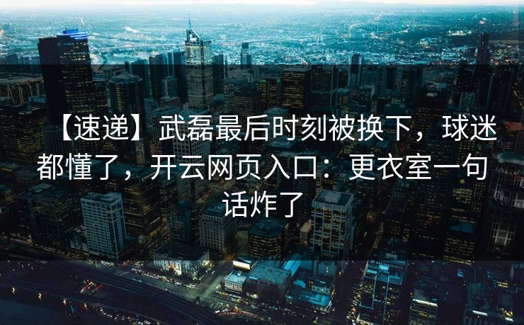 【速递】武磊最后时刻被换下，球迷都懂了，开云网页入口：更衣室一句话炸了