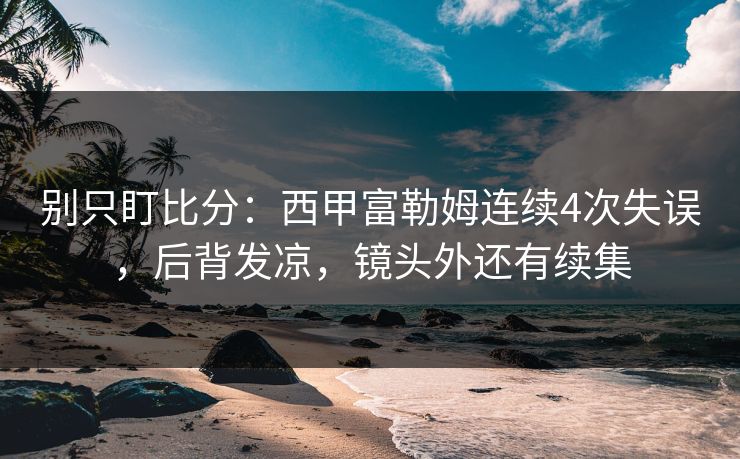 别只盯比分：西甲富勒姆连续4次失误，后背发凉，镜头外还有续集