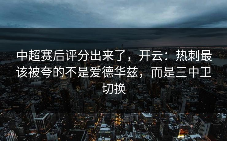 中超赛后评分出来了，开云：热刺最该被夸的不是爱德华兹，而是三中卫切换