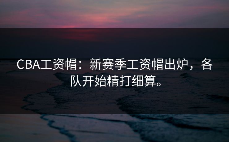 CBA工资帽：新赛季工资帽出炉，各队开始精打细算。