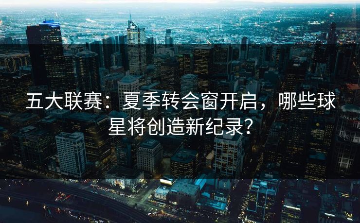 五大联赛：夏季转会窗开启，哪些球星将创造新纪录？