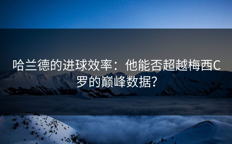 哈兰德的进球效率：他能否超越梅西C罗的巅峰数据？