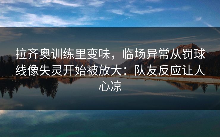 拉齐奥训练里变味，临场异常从罚球线像失灵开始被放大：队友反应让人心凉