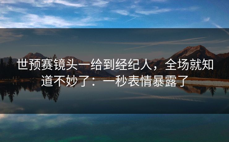 世预赛镜头一给到经纪人，全场就知道不妙了：一秒表情暴露了