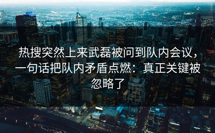 热搜突然上来武磊被问到队内会议，一句话把队内矛盾点燃：真正关键被忽略了