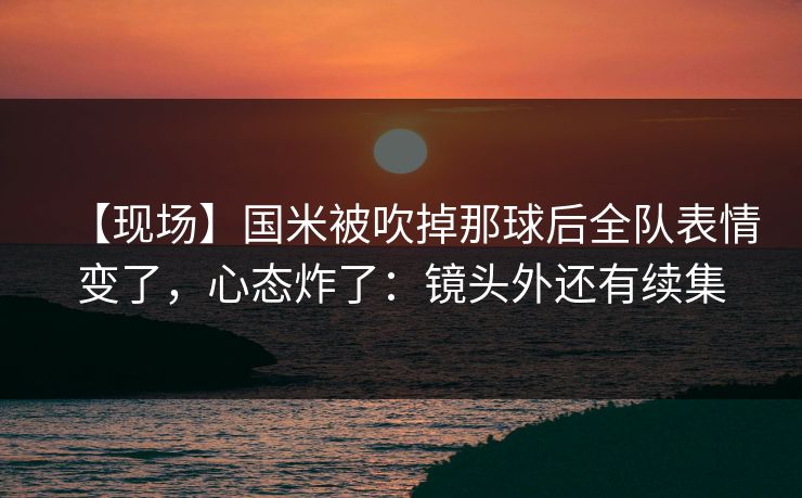 【现场】国米被吹掉那球后全队表情变了，心态炸了：镜头外还有续集