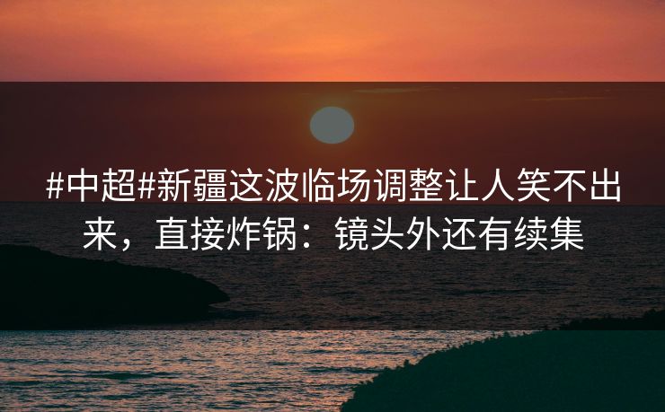 #中超#新疆这波临场调整让人笑不出来，直接炸锅：镜头外还有续集