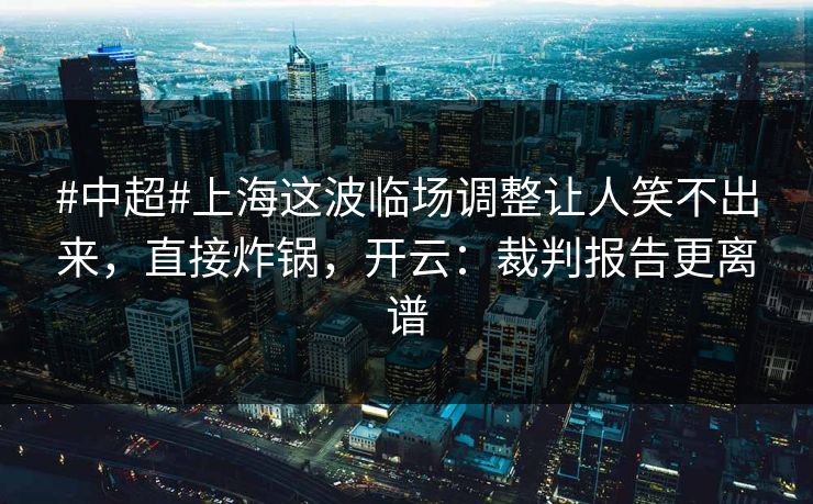 #中超#上海这波临场调整让人笑不出来，直接炸锅，开云：裁判报告更离谱
