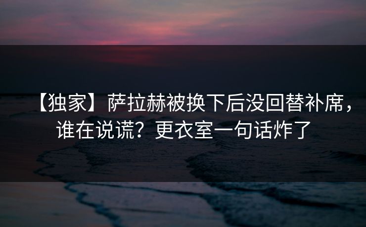 【独家】萨拉赫被换下后没回替补席，谁在说谎？更衣室一句话炸了