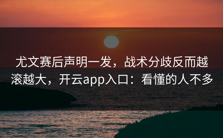 尤文赛后声明一发，战术分歧反而越滚越大，开云app入口：看懂的人不多